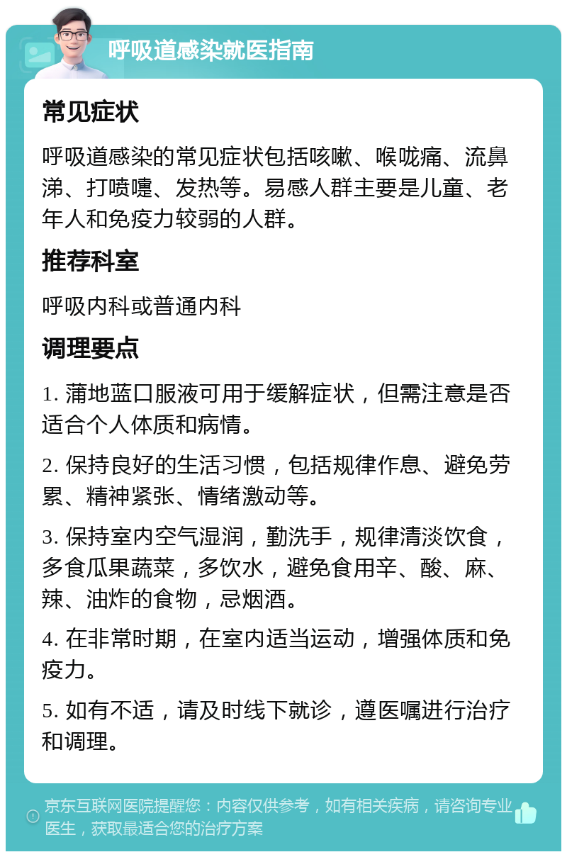 呼吸道感染就医指南 常见症状 呼吸道感染的常见症状包括咳嗽、喉咙痛、流鼻涕、打喷嚏、发热等。易感人群主要是儿童、老年人和免疫力较弱的人群。 推荐科室 呼吸内科或普通内科 调理要点 1. 蒲地蓝口服液可用于缓解症状，但需注意是否适合个人体质和病情。 2. 保持良好的生活习惯，包括规律作息、避免劳累、精神紧张、情绪激动等。 3. 保持室内空气湿润，勤洗手，规律清淡饮食，多食瓜果蔬菜，多饮水，避免食用辛、酸、麻、辣、油炸的食物，忌烟酒。 4. 在非常时期，在室内适当运动，增强体质和免疫力。 5. 如有不适，请及时线下就诊，遵医嘱进行治疗和调理。