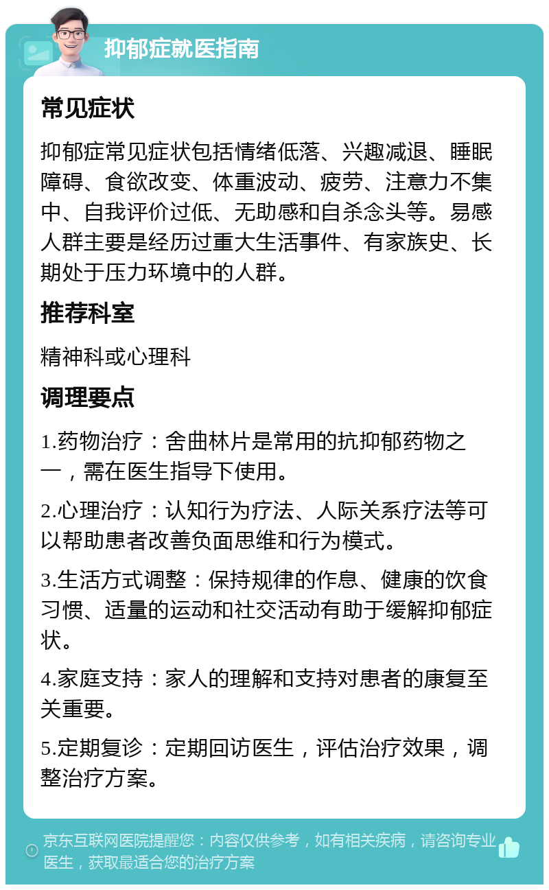 抑郁症就医指南 常见症状 抑郁症常见症状包括情绪低落、兴趣减退、睡眠障碍、食欲改变、体重波动、疲劳、注意力不集中、自我评价过低、无助感和自杀念头等。易感人群主要是经历过重大生活事件、有家族史、长期处于压力环境中的人群。 推荐科室 精神科或心理科 调理要点 1.药物治疗：舍曲林片是常用的抗抑郁药物之一，需在医生指导下使用。 2.心理治疗：认知行为疗法、人际关系疗法等可以帮助患者改善负面思维和行为模式。 3.生活方式调整：保持规律的作息、健康的饮食习惯、适量的运动和社交活动有助于缓解抑郁症状。 4.家庭支持：家人的理解和支持对患者的康复至关重要。 5.定期复诊：定期回访医生，评估治疗效果，调整治疗方案。