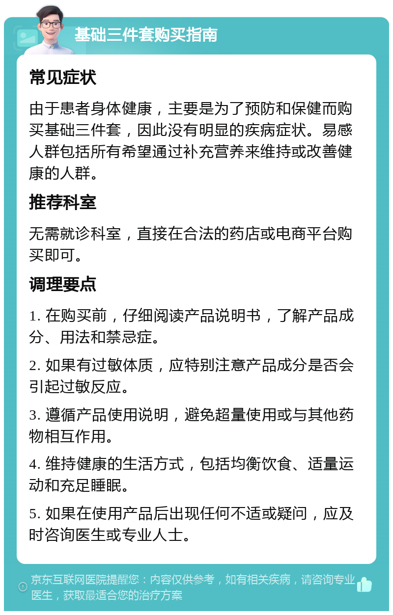 基础三件套购买指南 常见症状 由于患者身体健康，主要是为了预防和保健而购买基础三件套，因此没有明显的疾病症状。易感人群包括所有希望通过补充营养来维持或改善健康的人群。 推荐科室 无需就诊科室，直接在合法的药店或电商平台购买即可。 调理要点 1. 在购买前，仔细阅读产品说明书，了解产品成分、用法和禁忌症。 2. 如果有过敏体质，应特别注意产品成分是否会引起过敏反应。 3. 遵循产品使用说明，避免超量使用或与其他药物相互作用。 4. 维持健康的生活方式，包括均衡饮食、适量运动和充足睡眠。 5. 如果在使用产品后出现任何不适或疑问，应及时咨询医生或专业人士。