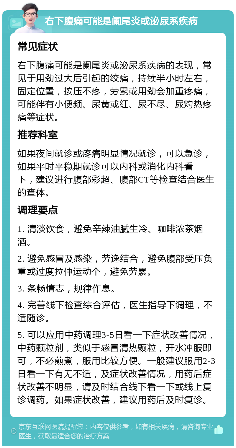 右下腹痛可能是阑尾炎或泌尿系疾病 常见症状 右下腹痛可能是阑尾炎或泌尿系疾病的表现，常见于用劲过大后引起的绞痛，持续半小时左右，固定位置，按压不疼，劳累或用劲会加重疼痛，可能伴有小便频、尿黄或红、尿不尽、尿灼热疼痛等症状。 推荐科室 如果夜间就诊或疼痛明显情况就诊，可以急诊，如果平时平稳期就诊可以内科或消化内科看一下，建议进行腹部彩超、腹部CT等检查结合医生的查体。 调理要点 1. 清淡饮食，避免辛辣油腻生冷、咖啡浓茶烟酒。 2. 避免感冒及感染，劳逸结合，避免腹部受压负重或过度拉伸运动个，避免劳累。 3. 条畅情志，规律作息。 4. 完善线下检查综合评估，医生指导下调理，不适随诊。 5. 可以应用中药调理3-5日看一下症状改善情况，中药颗粒剂，类似于感冒清热颗粒，开水冲服即可，不必煎煮，服用比较方便。一般建议服用2-3日看一下有无不适，及症状改善情况，用药后症状改善不明显，请及时结合线下看一下或线上复诊调药。如果症状改善，建议用药后及时复诊。