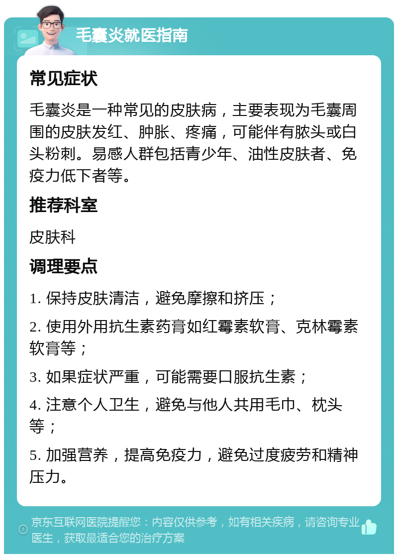 毛囊炎就医指南 常见症状 毛囊炎是一种常见的皮肤病，主要表现为毛囊周围的皮肤发红、肿胀、疼痛，可能伴有脓头或白头粉刺。易感人群包括青少年、油性皮肤者、免疫力低下者等。 推荐科室 皮肤科 调理要点 1. 保持皮肤清洁，避免摩擦和挤压； 2. 使用外用抗生素药膏如红霉素软膏、克林霉素软膏等； 3. 如果症状严重，可能需要口服抗生素； 4. 注意个人卫生，避免与他人共用毛巾、枕头等； 5. 加强营养，提高免疫力，避免过度疲劳和精神压力。