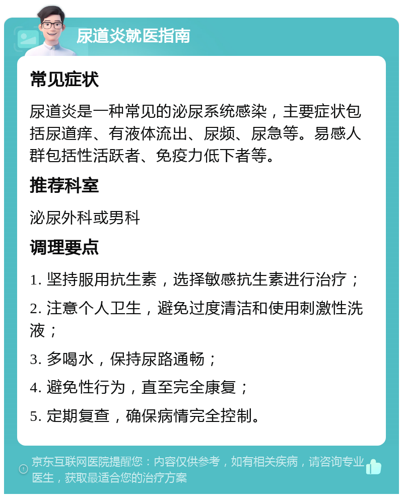 尿道炎就医指南 常见症状 尿道炎是一种常见的泌尿系统感染，主要症状包括尿道痒、有液体流出、尿频、尿急等。易感人群包括性活跃者、免疫力低下者等。 推荐科室 泌尿外科或男科 调理要点 1. 坚持服用抗生素，选择敏感抗生素进行治疗； 2. 注意个人卫生，避免过度清洁和使用刺激性洗液； 3. 多喝水，保持尿路通畅； 4. 避免性行为，直至完全康复； 5. 定期复查，确保病情完全控制。