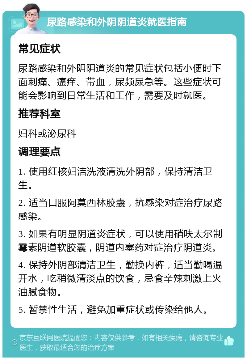 尿路感染和外阴阴道炎就医指南 常见症状 尿路感染和外阴阴道炎的常见症状包括小便时下面刺痛、瘙痒、带血，尿频尿急等。这些症状可能会影响到日常生活和工作，需要及时就医。 推荐科室 妇科或泌尿科 调理要点 1. 使用红核妇洁洗液清洗外阴部，保持清洁卫生。 2. 适当口服阿莫西林胶囊，抗感染对症治疗尿路感染。 3. 如果有明显阴道炎症状，可以使用硝呋太尔制霉素阴道软胶囊，阴道内塞药对症治疗阴道炎。 4. 保持外阴部清洁卫生，勤换内裤，适当勤喝温开水，吃稍微清淡点的饮食，忌食辛辣刺激上火油腻食物。 5. 暂禁性生活，避免加重症状或传染给他人。