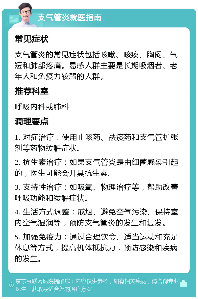 支气管炎就医指南 常见症状 支气管炎的常见症状包括咳嗽、咳痰、胸闷、气短和肺部疼痛。易感人群主要是长期吸烟者、老年人和免疫力较弱的人群。 推荐科室 呼吸内科或肺科 调理要点 1. 对症治疗：使用止咳药、祛痰药和支气管扩张剂等药物缓解症状。 2. 抗生素治疗：如果支气管炎是由细菌感染引起的，医生可能会开具抗生素。 3. 支持性治疗：如吸氧、物理治疗等，帮助改善呼吸功能和缓解症状。 4. 生活方式调整：戒烟、避免空气污染、保持室内空气湿润等，预防支气管炎的发生和复发。 5. 加强免疫力：通过合理饮食、适当运动和充足休息等方式，提高机体抵抗力，预防感染和疾病的发生。