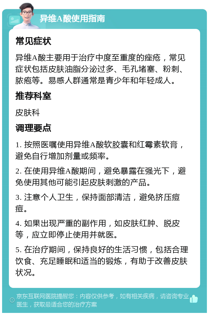 异维A酸使用指南 常见症状 异维A酸主要用于治疗中度至重度的痤疮，常见症状包括皮肤油脂分泌过多、毛孔堵塞、粉刺、脓疱等。易感人群通常是青少年和年轻成人。 推荐科室 皮肤科 调理要点 1. 按照医嘱使用异维A酸软胶囊和红霉素软膏，避免自行增加剂量或频率。 2. 在使用异维A酸期间，避免暴露在强光下，避免使用其他可能引起皮肤刺激的产品。 3. 注意个人卫生，保持面部清洁，避免挤压痘痘。 4. 如果出现严重的副作用，如皮肤红肿、脱皮等，应立即停止使用并就医。 5. 在治疗期间，保持良好的生活习惯，包括合理饮食、充足睡眠和适当的锻炼，有助于改善皮肤状况。