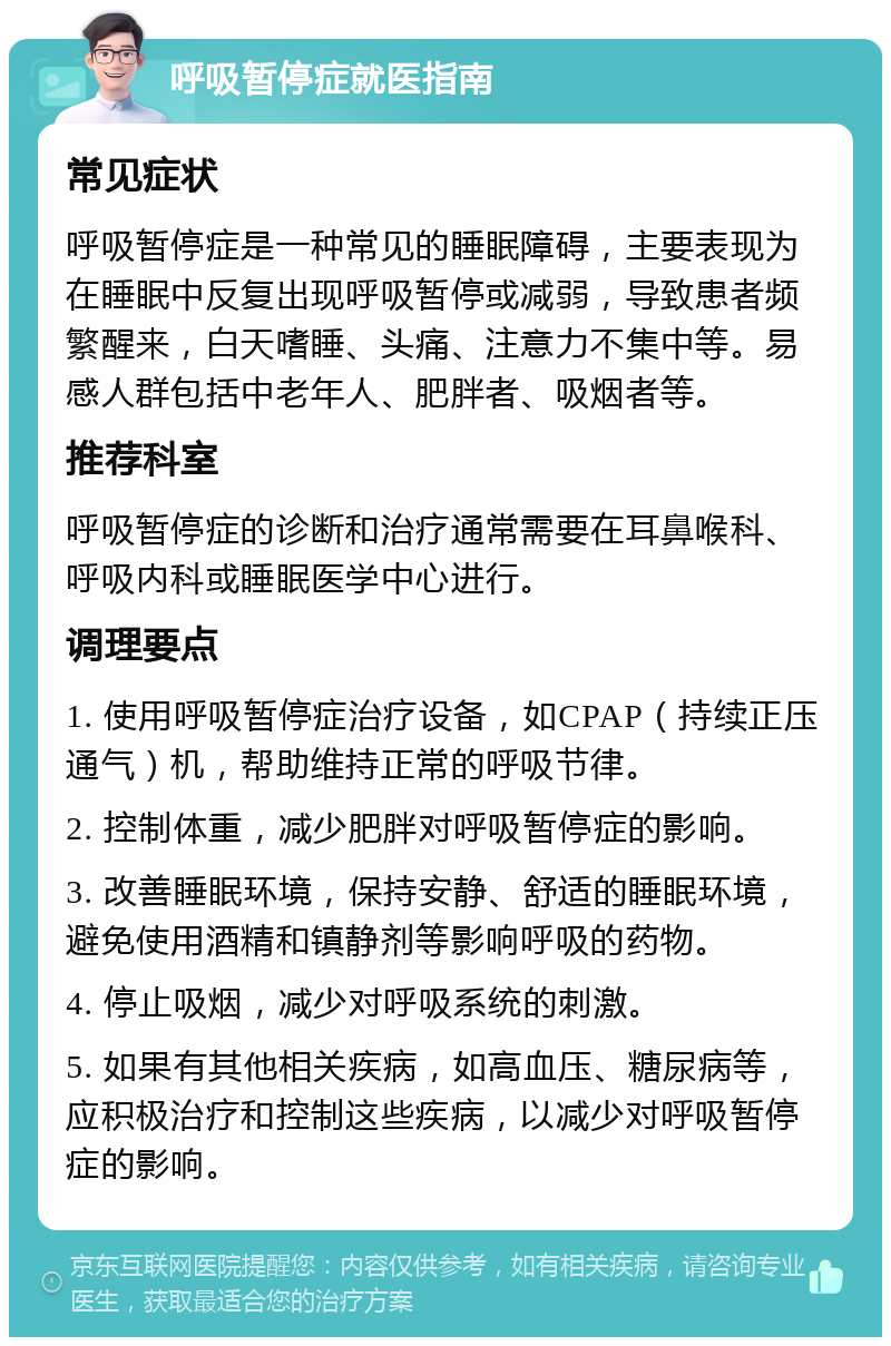 呼吸暂停症就医指南 常见症状 呼吸暂停症是一种常见的睡眠障碍，主要表现为在睡眠中反复出现呼吸暂停或减弱，导致患者频繁醒来，白天嗜睡、头痛、注意力不集中等。易感人群包括中老年人、肥胖者、吸烟者等。 推荐科室 呼吸暂停症的诊断和治疗通常需要在耳鼻喉科、呼吸内科或睡眠医学中心进行。 调理要点 1. 使用呼吸暂停症治疗设备，如CPAP（持续正压通气）机，帮助维持正常的呼吸节律。 2. 控制体重，减少肥胖对呼吸暂停症的影响。 3. 改善睡眠环境，保持安静、舒适的睡眠环境，避免使用酒精和镇静剂等影响呼吸的药物。 4. 停止吸烟，减少对呼吸系统的刺激。 5. 如果有其他相关疾病，如高血压、糖尿病等，应积极治疗和控制这些疾病，以减少对呼吸暂停症的影响。