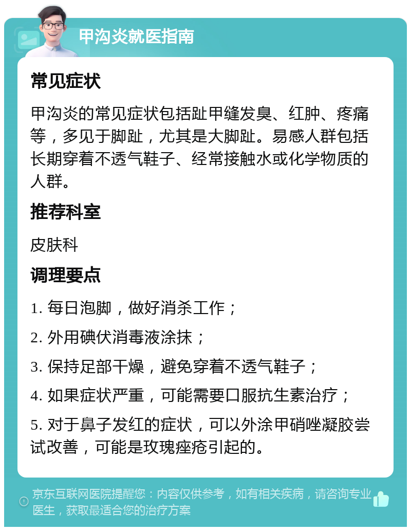 甲沟炎就医指南 常见症状 甲沟炎的常见症状包括趾甲缝发臭、红肿、疼痛等，多见于脚趾，尤其是大脚趾。易感人群包括长期穿着不透气鞋子、经常接触水或化学物质的人群。 推荐科室 皮肤科 调理要点 1. 每日泡脚，做好消杀工作； 2. 外用碘伏消毒液涂抹； 3. 保持足部干燥，避免穿着不透气鞋子； 4. 如果症状严重，可能需要口服抗生素治疗； 5. 对于鼻子发红的症状，可以外涂甲硝唑凝胶尝试改善，可能是玫瑰痤疮引起的。