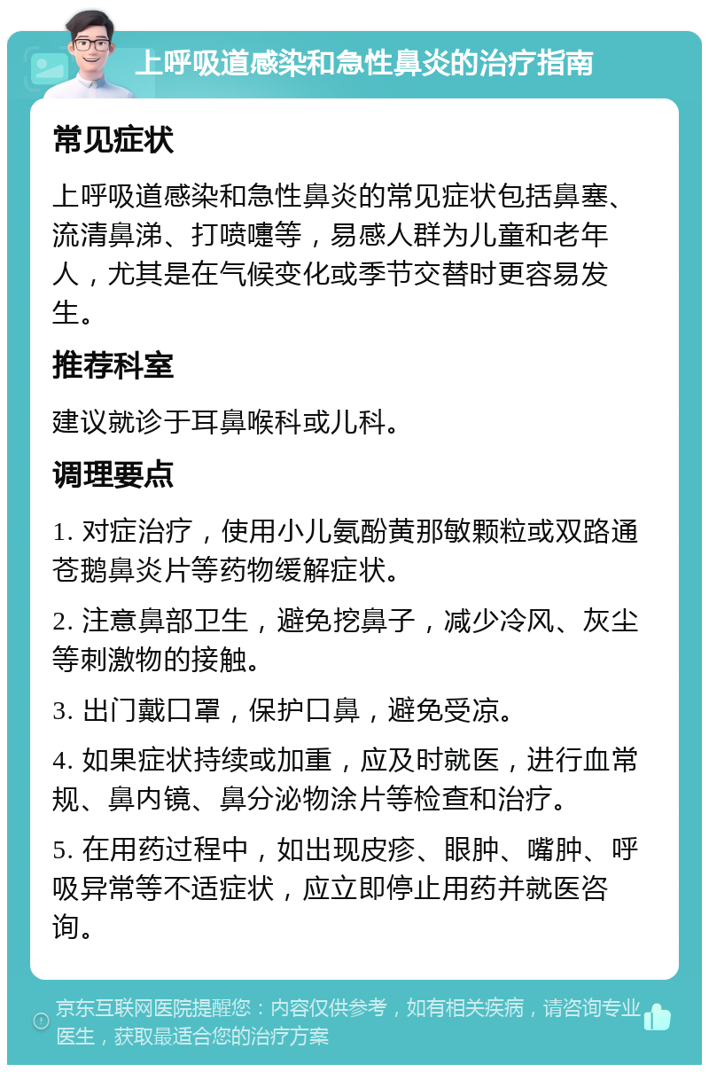 上呼吸道感染和急性鼻炎的治疗指南 常见症状 上呼吸道感染和急性鼻炎的常见症状包括鼻塞、流清鼻涕、打喷嚏等，易感人群为儿童和老年人，尤其是在气候变化或季节交替时更容易发生。 推荐科室 建议就诊于耳鼻喉科或儿科。 调理要点 1. 对症治疗，使用小儿氨酚黄那敏颗粒或双路通苍鹅鼻炎片等药物缓解症状。 2. 注意鼻部卫生，避免挖鼻子，减少冷风、灰尘等刺激物的接触。 3. 出门戴口罩，保护口鼻，避免受凉。 4. 如果症状持续或加重，应及时就医，进行血常规、鼻内镜、鼻分泌物涂片等检查和治疗。 5. 在用药过程中，如出现皮疹、眼肿、嘴肿、呼吸异常等不适症状，应立即停止用药并就医咨询。