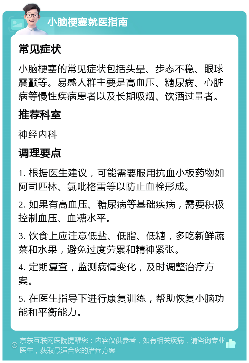 小脑梗塞就医指南 常见症状 小脑梗塞的常见症状包括头晕、步态不稳、眼球震颤等。易感人群主要是高血压、糖尿病、心脏病等慢性疾病患者以及长期吸烟、饮酒过量者。 推荐科室 神经内科 调理要点 1. 根据医生建议，可能需要服用抗血小板药物如阿司匹林、氯吡格雷等以防止血栓形成。 2. 如果有高血压、糖尿病等基础疾病，需要积极控制血压、血糖水平。 3. 饮食上应注意低盐、低脂、低糖，多吃新鲜蔬菜和水果，避免过度劳累和精神紧张。 4. 定期复查，监测病情变化，及时调整治疗方案。 5. 在医生指导下进行康复训练，帮助恢复小脑功能和平衡能力。