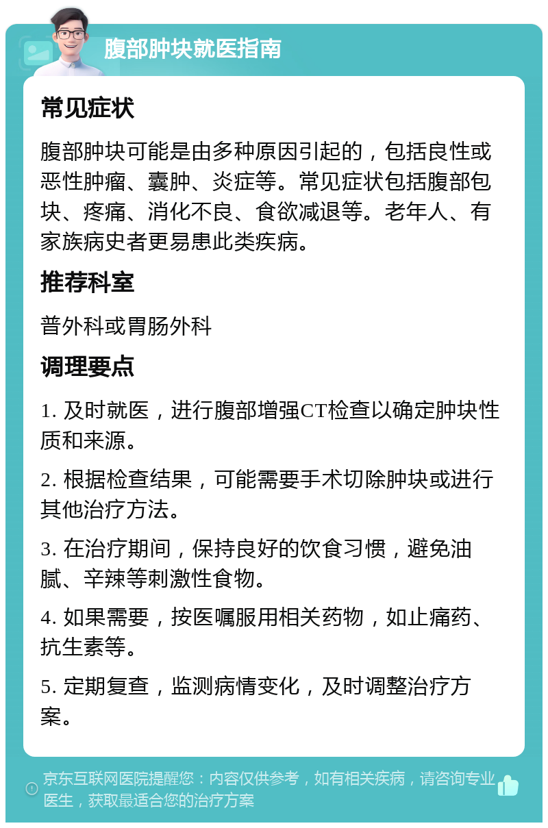 腹部肿块就医指南 常见症状 腹部肿块可能是由多种原因引起的，包括良性或恶性肿瘤、囊肿、炎症等。常见症状包括腹部包块、疼痛、消化不良、食欲减退等。老年人、有家族病史者更易患此类疾病。 推荐科室 普外科或胃肠外科 调理要点 1. 及时就医，进行腹部增强CT检查以确定肿块性质和来源。 2. 根据检查结果，可能需要手术切除肿块或进行其他治疗方法。 3. 在治疗期间，保持良好的饮食习惯，避免油腻、辛辣等刺激性食物。 4. 如果需要，按医嘱服用相关药物，如止痛药、抗生素等。 5. 定期复查，监测病情变化，及时调整治疗方案。