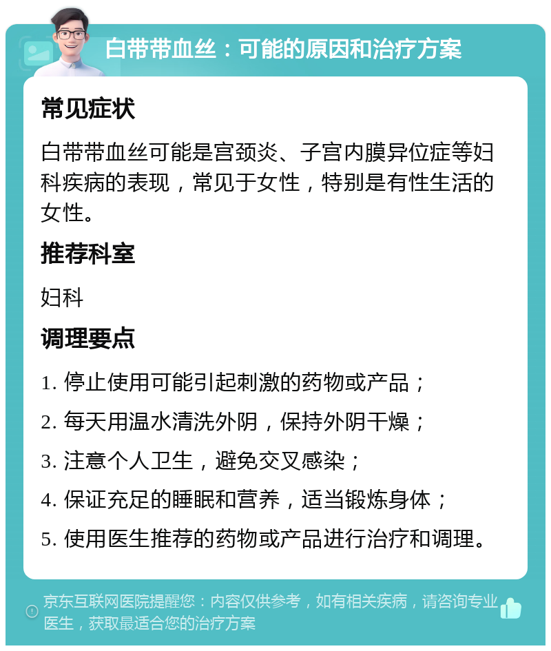 白带带血丝：可能的原因和治疗方案 常见症状 白带带血丝可能是宫颈炎、子宫内膜异位症等妇科疾病的表现，常见于女性，特别是有性生活的女性。 推荐科室 妇科 调理要点 1. 停止使用可能引起刺激的药物或产品； 2. 每天用温水清洗外阴，保持外阴干燥； 3. 注意个人卫生，避免交叉感染； 4. 保证充足的睡眠和营养，适当锻炼身体； 5. 使用医生推荐的药物或产品进行治疗和调理。