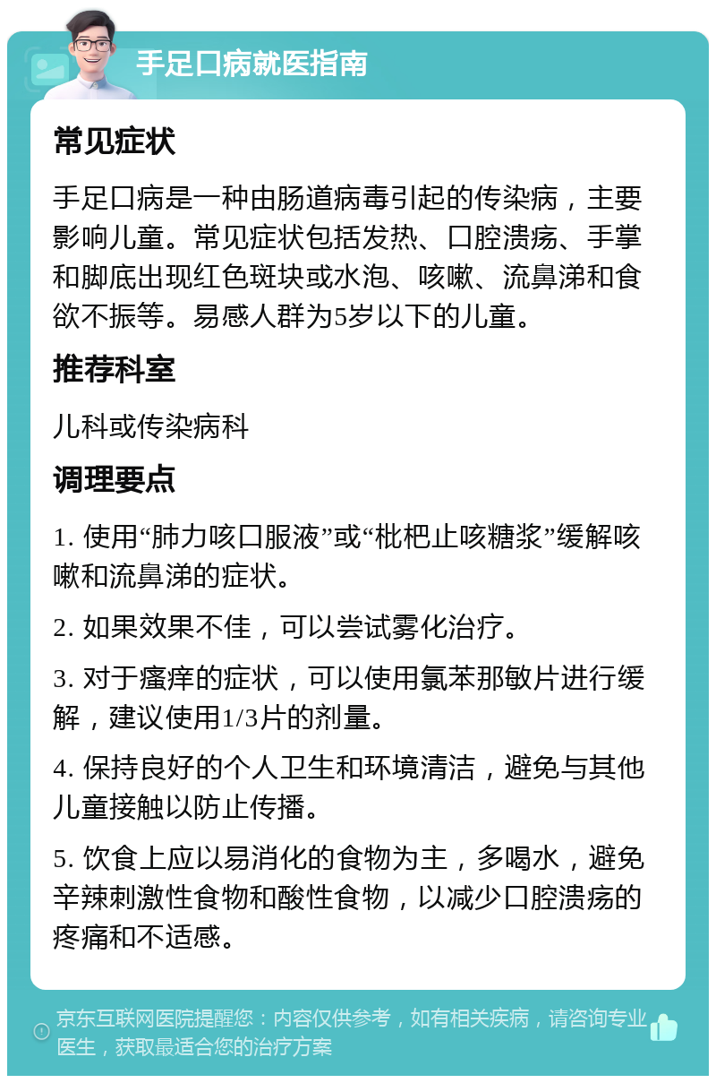 手足口病就医指南 常见症状 手足口病是一种由肠道病毒引起的传染病，主要影响儿童。常见症状包括发热、口腔溃疡、手掌和脚底出现红色斑块或水泡、咳嗽、流鼻涕和食欲不振等。易感人群为5岁以下的儿童。 推荐科室 儿科或传染病科 调理要点 1. 使用“肺力咳口服液”或“枇杷止咳糖浆”缓解咳嗽和流鼻涕的症状。 2. 如果效果不佳，可以尝试雾化治疗。 3. 对于瘙痒的症状，可以使用氯苯那敏片进行缓解，建议使用1/3片的剂量。 4. 保持良好的个人卫生和环境清洁，避免与其他儿童接触以防止传播。 5. 饮食上应以易消化的食物为主，多喝水，避免辛辣刺激性食物和酸性食物，以减少口腔溃疡的疼痛和不适感。