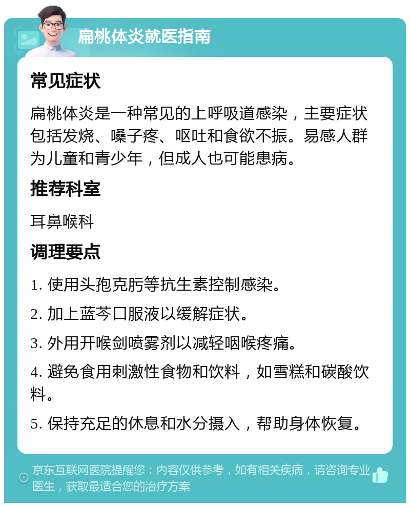 扁桃体炎就医指南 常见症状 扁桃体炎是一种常见的上呼吸道感染，主要症状包括发烧、嗓子疼、呕吐和食欲不振。易感人群为儿童和青少年，但成人也可能患病。 推荐科室 耳鼻喉科 调理要点 1. 使用头孢克肟等抗生素控制感染。 2. 加上蓝芩口服液以缓解症状。 3. 外用开喉剑喷雾剂以减轻咽喉疼痛。 4. 避免食用刺激性食物和饮料，如雪糕和碳酸饮料。 5. 保持充足的休息和水分摄入，帮助身体恢复。