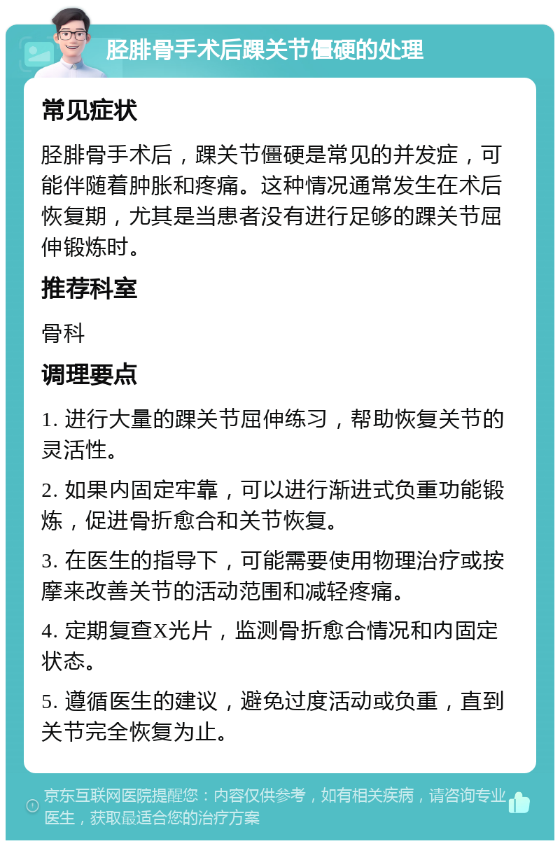 胫腓骨手术后踝关节僵硬的处理 常见症状 胫腓骨手术后，踝关节僵硬是常见的并发症，可能伴随着肿胀和疼痛。这种情况通常发生在术后恢复期，尤其是当患者没有进行足够的踝关节屈伸锻炼时。 推荐科室 骨科 调理要点 1. 进行大量的踝关节屈伸练习，帮助恢复关节的灵活性。 2. 如果内固定牢靠，可以进行渐进式负重功能锻炼，促进骨折愈合和关节恢复。 3. 在医生的指导下，可能需要使用物理治疗或按摩来改善关节的活动范围和减轻疼痛。 4. 定期复查X光片，监测骨折愈合情况和内固定状态。 5. 遵循医生的建议，避免过度活动或负重，直到关节完全恢复为止。