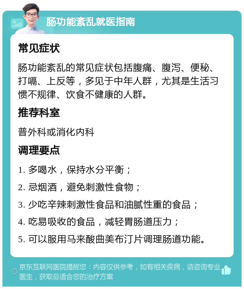 肠功能紊乱就医指南 常见症状 肠功能紊乱的常见症状包括腹痛、腹泻、便秘、打嗝、上反等，多见于中年人群，尤其是生活习惯不规律、饮食不健康的人群。 推荐科室 普外科或消化内科 调理要点 1. 多喝水，保持水分平衡； 2. 忌烟酒，避免刺激性食物； 3. 少吃辛辣刺激性食品和油腻性重的食品； 4. 吃易吸收的食品，减轻胃肠道压力； 5. 可以服用马来酸曲美布汀片调理肠道功能。