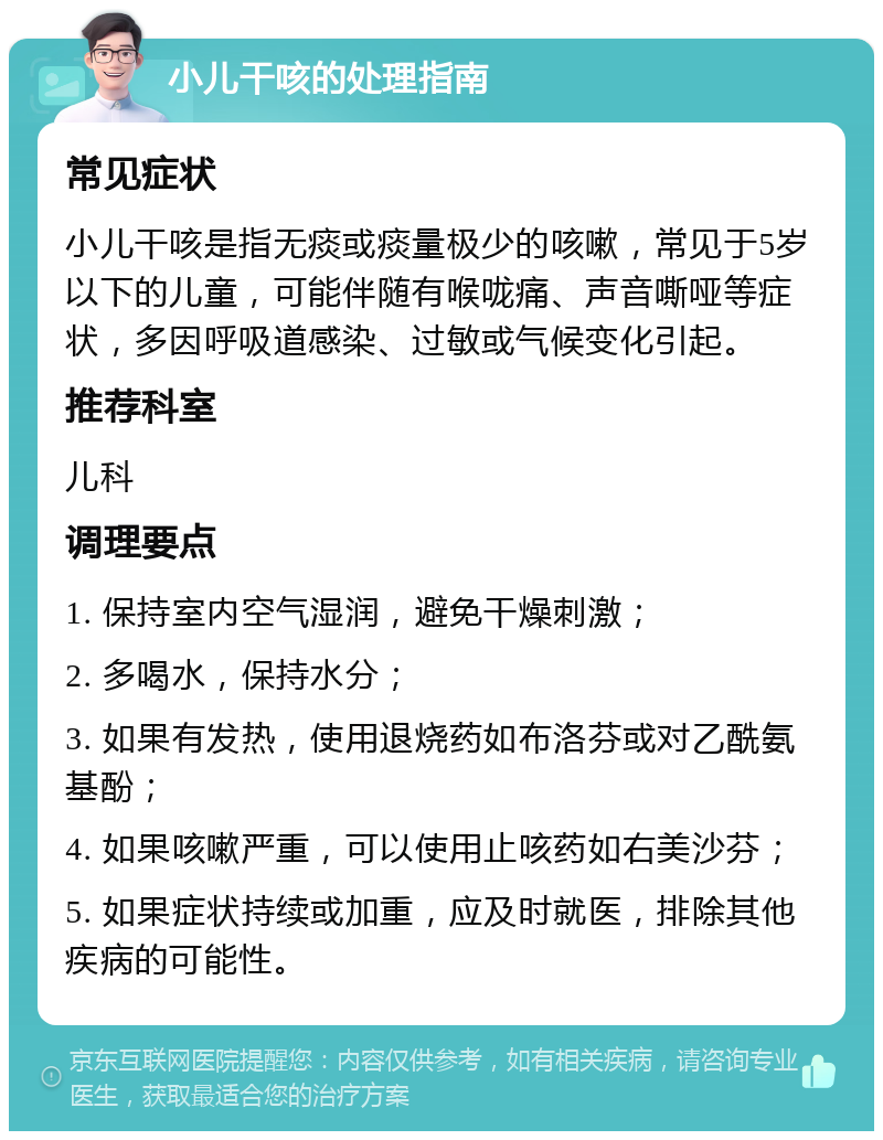 小儿干咳的处理指南 常见症状 小儿干咳是指无痰或痰量极少的咳嗽，常见于5岁以下的儿童，可能伴随有喉咙痛、声音嘶哑等症状，多因呼吸道感染、过敏或气候变化引起。 推荐科室 儿科 调理要点 1. 保持室内空气湿润，避免干燥刺激； 2. 多喝水，保持水分； 3. 如果有发热，使用退烧药如布洛芬或对乙酰氨基酚； 4. 如果咳嗽严重，可以使用止咳药如右美沙芬； 5. 如果症状持续或加重，应及时就医，排除其他疾病的可能性。