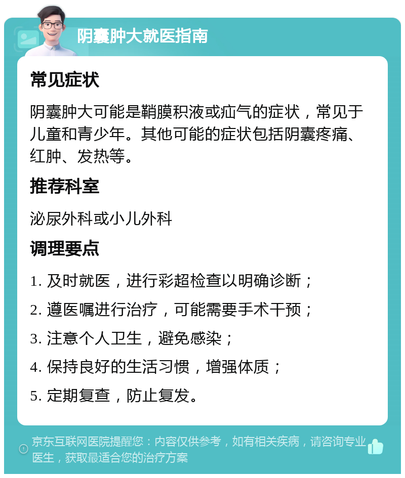 阴囊肿大就医指南 常见症状 阴囊肿大可能是鞘膜积液或疝气的症状，常见于儿童和青少年。其他可能的症状包括阴囊疼痛、红肿、发热等。 推荐科室 泌尿外科或小儿外科 调理要点 1. 及时就医，进行彩超检查以明确诊断； 2. 遵医嘱进行治疗，可能需要手术干预； 3. 注意个人卫生，避免感染； 4. 保持良好的生活习惯，增强体质； 5. 定期复查，防止复发。