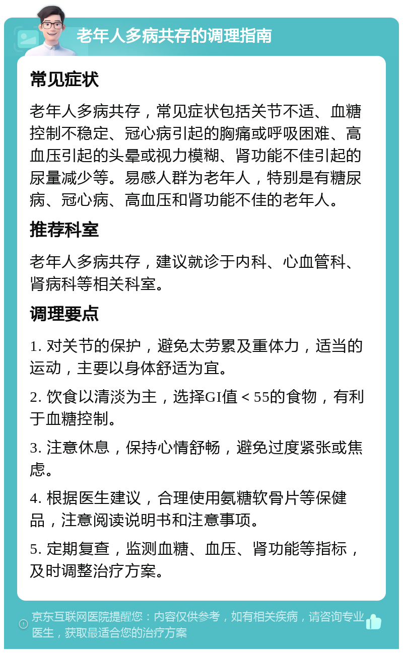 老年人多病共存的调理指南 常见症状 老年人多病共存，常见症状包括关节不适、血糖控制不稳定、冠心病引起的胸痛或呼吸困难、高血压引起的头晕或视力模糊、肾功能不佳引起的尿量减少等。易感人群为老年人，特别是有糖尿病、冠心病、高血压和肾功能不佳的老年人。 推荐科室 老年人多病共存，建议就诊于内科、心血管科、肾病科等相关科室。 调理要点 1. 对关节的保护，避免太劳累及重体力，适当的运动，主要以身体舒适为宜。 2. 饮食以清淡为主，选择GI值＜55的食物，有利于血糖控制。 3. 注意休息，保持心情舒畅，避免过度紧张或焦虑。 4. 根据医生建议，合理使用氨糖软骨片等保健品，注意阅读说明书和注意事项。 5. 定期复查，监测血糖、血压、肾功能等指标，及时调整治疗方案。