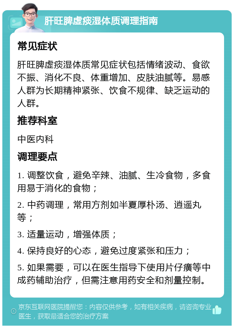 肝旺脾虚痰湿体质调理指南 常见症状 肝旺脾虚痰湿体质常见症状包括情绪波动、食欲不振、消化不良、体重增加、皮肤油腻等。易感人群为长期精神紧张、饮食不规律、缺乏运动的人群。 推荐科室 中医内科 调理要点 1. 调整饮食，避免辛辣、油腻、生冷食物，多食用易于消化的食物； 2. 中药调理，常用方剂如半夏厚朴汤、逍遥丸等； 3. 适量运动，增强体质； 4. 保持良好的心态，避免过度紧张和压力； 5. 如果需要，可以在医生指导下使用片仔癀等中成药辅助治疗，但需注意用药安全和剂量控制。