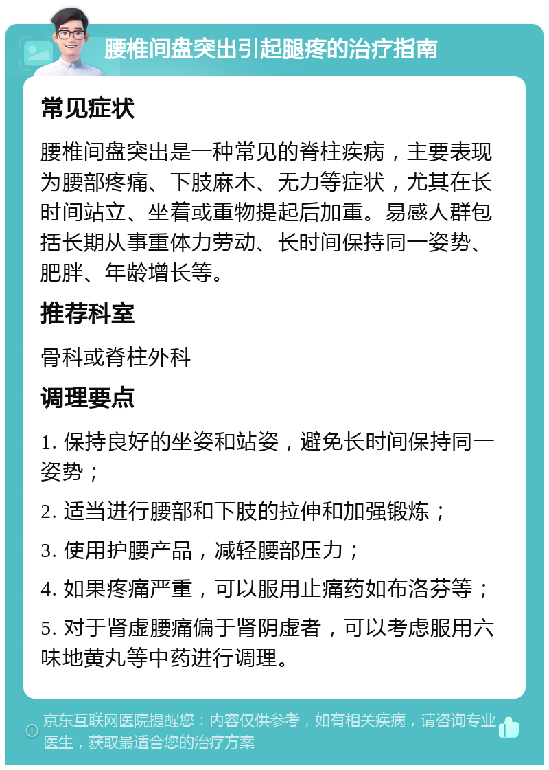 腰椎间盘突出引起腿疼的治疗指南 常见症状 腰椎间盘突出是一种常见的脊柱疾病，主要表现为腰部疼痛、下肢麻木、无力等症状，尤其在长时间站立、坐着或重物提起后加重。易感人群包括长期从事重体力劳动、长时间保持同一姿势、肥胖、年龄增长等。 推荐科室 骨科或脊柱外科 调理要点 1. 保持良好的坐姿和站姿，避免长时间保持同一姿势； 2. 适当进行腰部和下肢的拉伸和加强锻炼； 3. 使用护腰产品，减轻腰部压力； 4. 如果疼痛严重，可以服用止痛药如布洛芬等； 5. 对于肾虚腰痛偏于肾阴虚者，可以考虑服用六味地黄丸等中药进行调理。