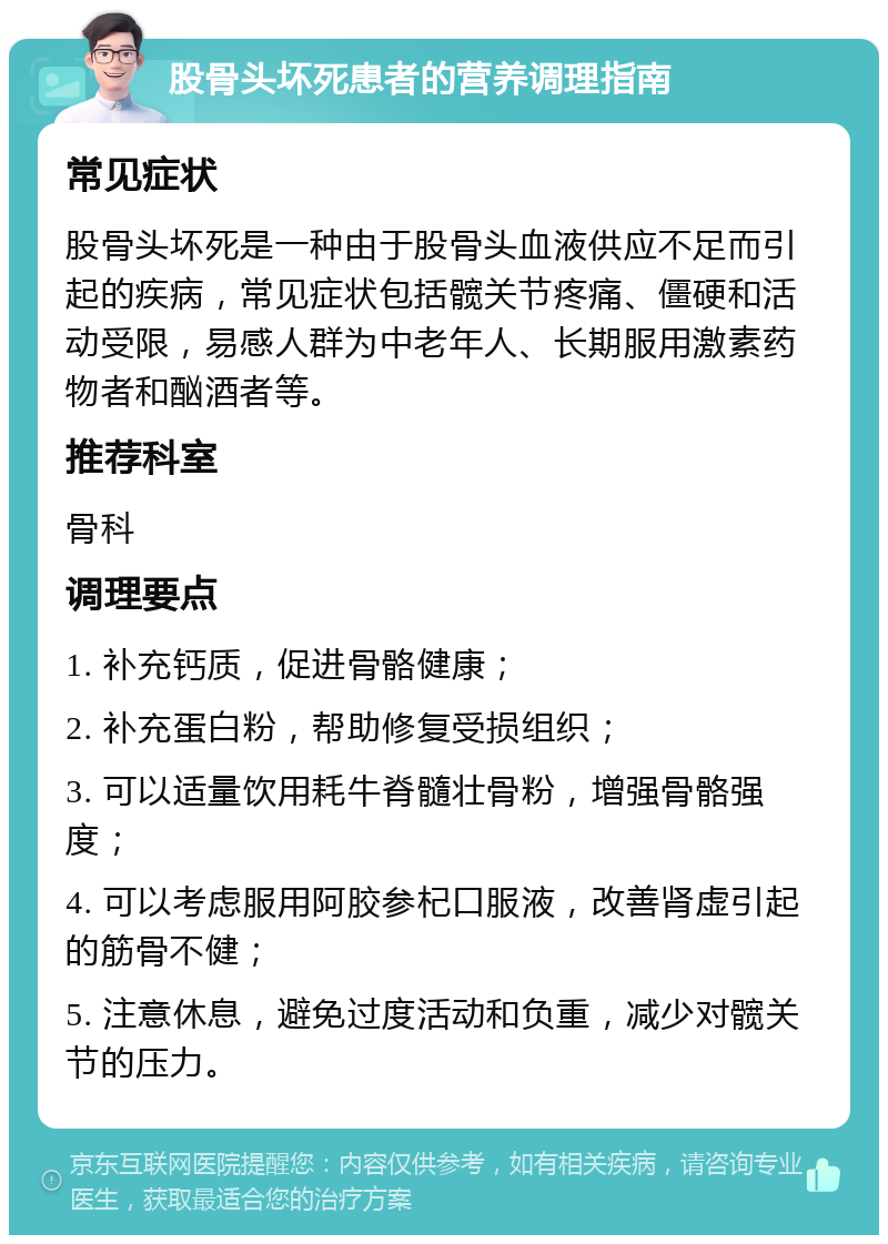 股骨头坏死患者的营养调理指南 常见症状 股骨头坏死是一种由于股骨头血液供应不足而引起的疾病，常见症状包括髋关节疼痛、僵硬和活动受限，易感人群为中老年人、长期服用激素药物者和酗酒者等。 推荐科室 骨科 调理要点 1. 补充钙质，促进骨骼健康； 2. 补充蛋白粉，帮助修复受损组织； 3. 可以适量饮用耗牛脊髓壮骨粉，增强骨骼强度； 4. 可以考虑服用阿胶参杞口服液，改善肾虚引起的筋骨不健； 5. 注意休息，避免过度活动和负重，减少对髋关节的压力。