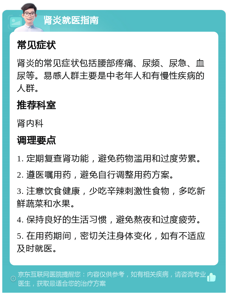 肾炎就医指南 常见症状 肾炎的常见症状包括腰部疼痛、尿频、尿急、血尿等。易感人群主要是中老年人和有慢性疾病的人群。 推荐科室 肾内科 调理要点 1. 定期复查肾功能，避免药物滥用和过度劳累。 2. 遵医嘱用药，避免自行调整用药方案。 3. 注意饮食健康，少吃辛辣刺激性食物，多吃新鲜蔬菜和水果。 4. 保持良好的生活习惯，避免熬夜和过度疲劳。 5. 在用药期间，密切关注身体变化，如有不适应及时就医。