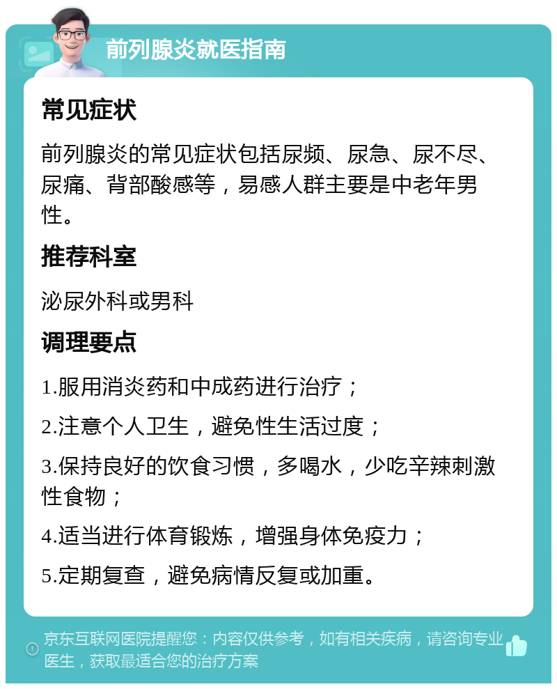 前列腺炎就医指南 常见症状 前列腺炎的常见症状包括尿频、尿急、尿不尽、尿痛、背部酸感等，易感人群主要是中老年男性。 推荐科室 泌尿外科或男科 调理要点 1.服用消炎药和中成药进行治疗； 2.注意个人卫生，避免性生活过度； 3.保持良好的饮食习惯，多喝水，少吃辛辣刺激性食物； 4.适当进行体育锻炼，增强身体免疫力； 5.定期复查，避免病情反复或加重。