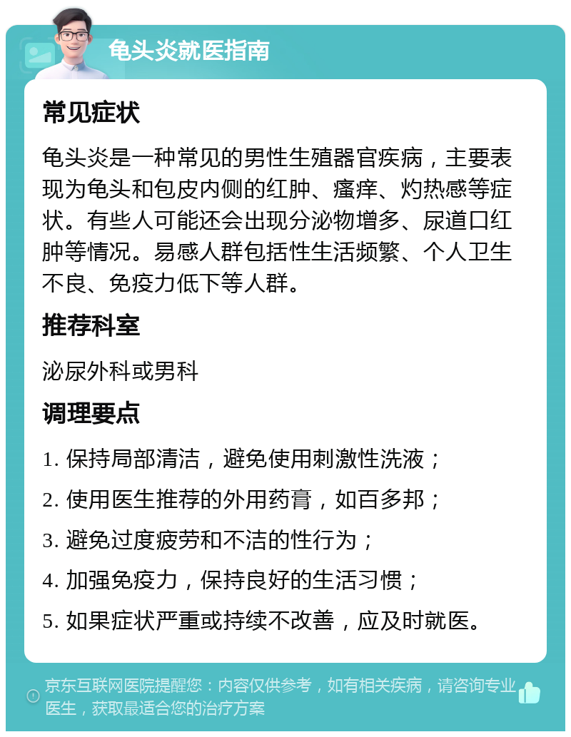 龟头炎就医指南 常见症状 龟头炎是一种常见的男性生殖器官疾病，主要表现为龟头和包皮内侧的红肿、瘙痒、灼热感等症状。有些人可能还会出现分泌物增多、尿道口红肿等情况。易感人群包括性生活频繁、个人卫生不良、免疫力低下等人群。 推荐科室 泌尿外科或男科 调理要点 1. 保持局部清洁，避免使用刺激性洗液； 2. 使用医生推荐的外用药膏，如百多邦； 3. 避免过度疲劳和不洁的性行为； 4. 加强免疫力，保持良好的生活习惯； 5. 如果症状严重或持续不改善，应及时就医。