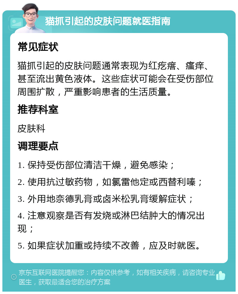 猫抓引起的皮肤问题就医指南 常见症状 猫抓引起的皮肤问题通常表现为红疙瘩、瘙痒、甚至流出黄色液体。这些症状可能会在受伤部位周围扩散，严重影响患者的生活质量。 推荐科室 皮肤科 调理要点 1. 保持受伤部位清洁干燥，避免感染； 2. 使用抗过敏药物，如氯雷他定或西替利嗪； 3. 外用地奈德乳膏或卤米松乳膏缓解症状； 4. 注意观察是否有发烧或淋巴结肿大的情况出现； 5. 如果症状加重或持续不改善，应及时就医。