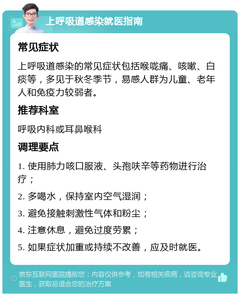 上呼吸道感染就医指南 常见症状 上呼吸道感染的常见症状包括喉咙痛、咳嗽、白痰等，多见于秋冬季节，易感人群为儿童、老年人和免疫力较弱者。 推荐科室 呼吸内科或耳鼻喉科 调理要点 1. 使用肺力咳口服液、头孢呋辛等药物进行治疗； 2. 多喝水，保持室内空气湿润； 3. 避免接触刺激性气体和粉尘； 4. 注意休息，避免过度劳累； 5. 如果症状加重或持续不改善，应及时就医。