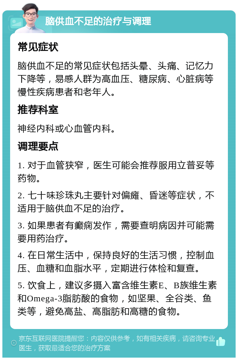 脑供血不足的治疗与调理 常见症状 脑供血不足的常见症状包括头晕、头痛、记忆力下降等，易感人群为高血压、糖尿病、心脏病等慢性疾病患者和老年人。 推荐科室 神经内科或心血管内科。 调理要点 1. 对于血管狭窄，医生可能会推荐服用立普妥等药物。 2. 七十味珍珠丸主要针对偏瘫、昏迷等症状，不适用于脑供血不足的治疗。 3. 如果患者有癫痫发作，需要查明病因并可能需要用药治疗。 4. 在日常生活中，保持良好的生活习惯，控制血压、血糖和血脂水平，定期进行体检和复查。 5. 饮食上，建议多摄入富含维生素E、B族维生素和Omega-3脂肪酸的食物，如坚果、全谷类、鱼类等，避免高盐、高脂肪和高糖的食物。