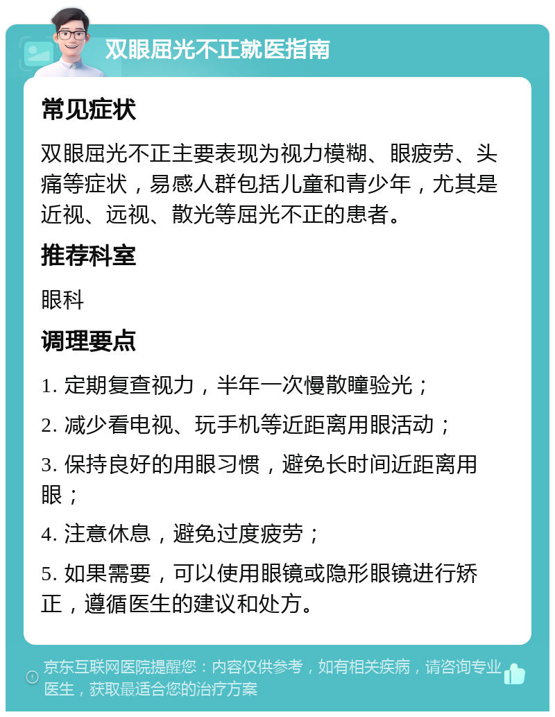 双眼屈光不正就医指南 常见症状 双眼屈光不正主要表现为视力模糊、眼疲劳、头痛等症状，易感人群包括儿童和青少年，尤其是近视、远视、散光等屈光不正的患者。 推荐科室 眼科 调理要点 1. 定期复查视力，半年一次慢散瞳验光； 2. 减少看电视、玩手机等近距离用眼活动； 3. 保持良好的用眼习惯，避免长时间近距离用眼； 4. 注意休息，避免过度疲劳； 5. 如果需要，可以使用眼镜或隐形眼镜进行矫正，遵循医生的建议和处方。