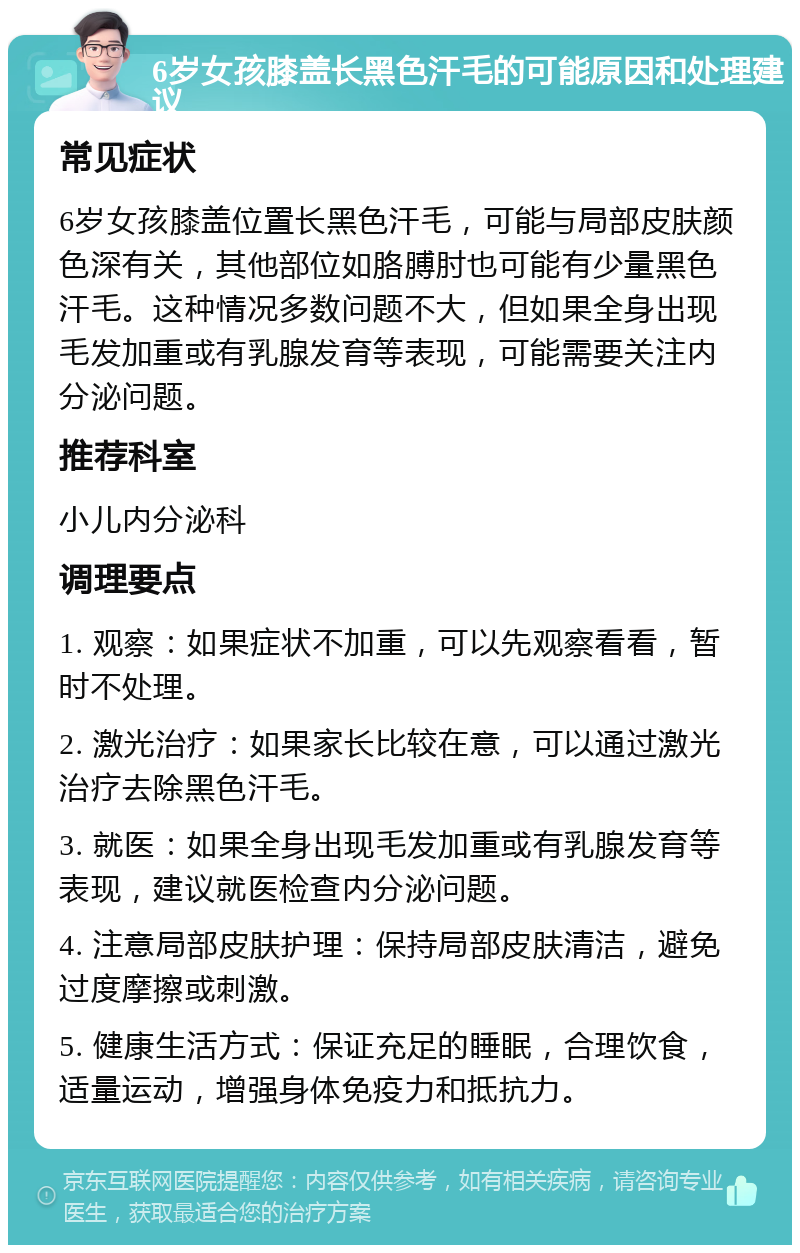 6岁女孩膝盖长黑色汗毛的可能原因和处理建议 常见症状 6岁女孩膝盖位置长黑色汗毛，可能与局部皮肤颜色深有关，其他部位如胳膊肘也可能有少量黑色汗毛。这种情况多数问题不大，但如果全身出现毛发加重或有乳腺发育等表现，可能需要关注内分泌问题。 推荐科室 小儿内分泌科 调理要点 1. 观察：如果症状不加重，可以先观察看看，暂时不处理。 2. 激光治疗：如果家长比较在意，可以通过激光治疗去除黑色汗毛。 3. 就医：如果全身出现毛发加重或有乳腺发育等表现，建议就医检查内分泌问题。 4. 注意局部皮肤护理：保持局部皮肤清洁，避免过度摩擦或刺激。 5. 健康生活方式：保证充足的睡眠，合理饮食，适量运动，增强身体免疫力和抵抗力。