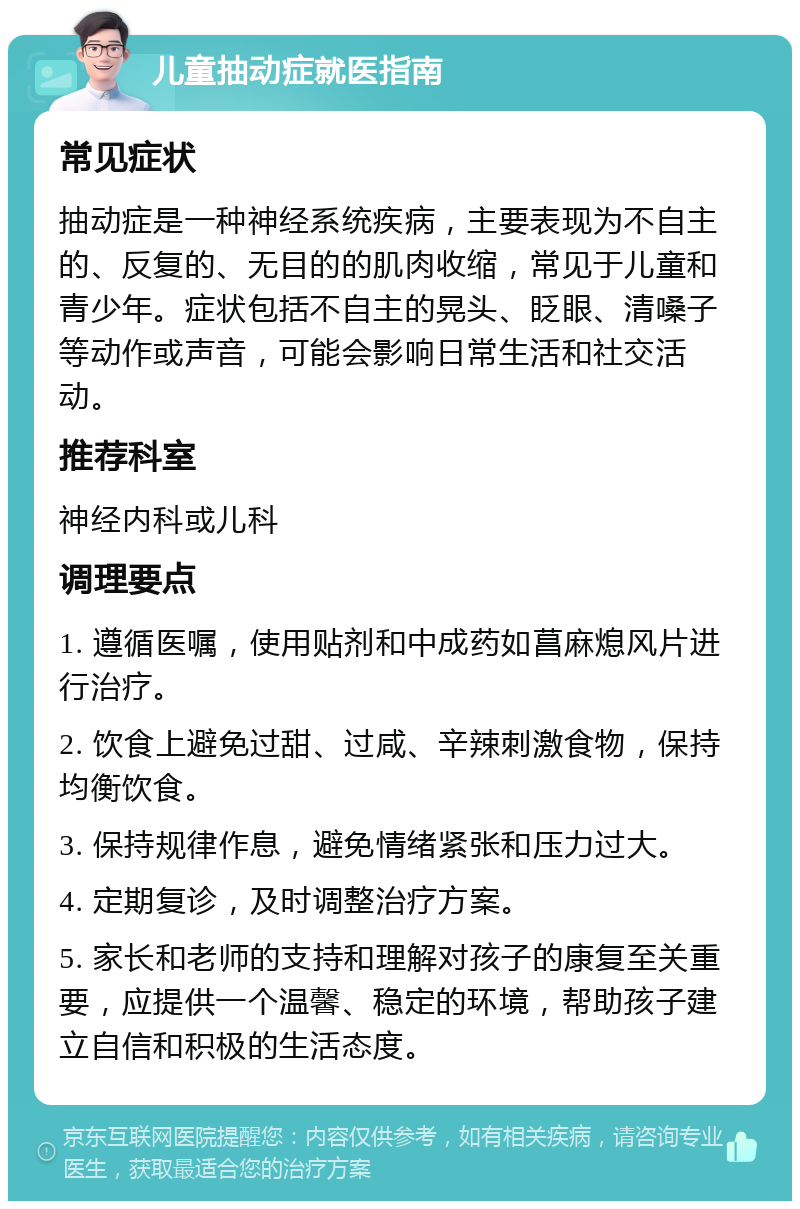 儿童抽动症就医指南 常见症状 抽动症是一种神经系统疾病，主要表现为不自主的、反复的、无目的的肌肉收缩，常见于儿童和青少年。症状包括不自主的晃头、眨眼、清嗓子等动作或声音，可能会影响日常生活和社交活动。 推荐科室 神经内科或儿科 调理要点 1. 遵循医嘱，使用贴剂和中成药如菖麻熄风片进行治疗。 2. 饮食上避免过甜、过咸、辛辣刺激食物，保持均衡饮食。 3. 保持规律作息，避免情绪紧张和压力过大。 4. 定期复诊，及时调整治疗方案。 5. 家长和老师的支持和理解对孩子的康复至关重要，应提供一个温馨、稳定的环境，帮助孩子建立自信和积极的生活态度。