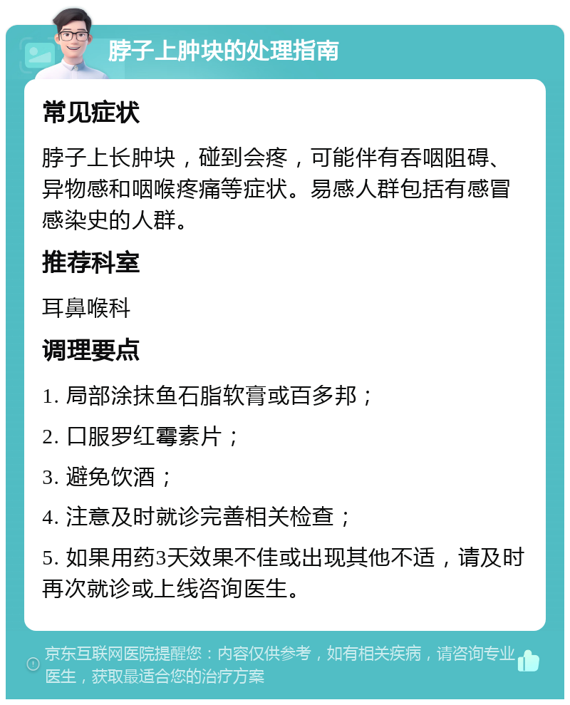 脖子上肿块的处理指南 常见症状 脖子上长肿块，碰到会疼，可能伴有吞咽阻碍、异物感和咽喉疼痛等症状。易感人群包括有感冒感染史的人群。 推荐科室 耳鼻喉科 调理要点 1. 局部涂抹鱼石脂软膏或百多邦； 2. 口服罗红霉素片； 3. 避免饮酒； 4. 注意及时就诊完善相关检查； 5. 如果用药3天效果不佳或出现其他不适，请及时再次就诊或上线咨询医生。