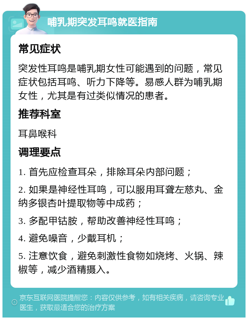 哺乳期突发耳鸣就医指南 常见症状 突发性耳鸣是哺乳期女性可能遇到的问题，常见症状包括耳鸣、听力下降等。易感人群为哺乳期女性，尤其是有过类似情况的患者。 推荐科室 耳鼻喉科 调理要点 1. 首先应检查耳朵，排除耳朵内部问题； 2. 如果是神经性耳鸣，可以服用耳聋左慈丸、金纳多银杏叶提取物等中成药； 3. 多配甲钴胺，帮助改善神经性耳鸣； 4. 避免噪音，少戴耳机； 5. 注意饮食，避免刺激性食物如烧烤、火锅、辣椒等，减少酒精摄入。