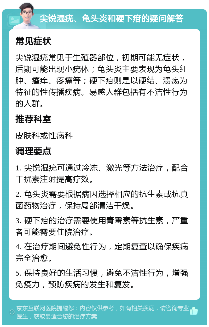 尖锐湿疣、龟头炎和硬下疳的疑问解答 常见症状 尖锐湿疣常见于生殖器部位，初期可能无症状，后期可能出现小疣体；龟头炎主要表现为龟头红肿、瘙痒、疼痛等；硬下疳则是以硬结、溃疡为特征的性传播疾病。易感人群包括有不洁性行为的人群。 推荐科室 皮肤科或性病科 调理要点 1. 尖锐湿疣可通过冷冻、激光等方法治疗，配合干扰素注射提高疗效。 2. 龟头炎需要根据病因选择相应的抗生素或抗真菌药物治疗，保持局部清洁干燥。 3. 硬下疳的治疗需要使用青霉素等抗生素，严重者可能需要住院治疗。 4. 在治疗期间避免性行为，定期复查以确保疾病完全治愈。 5. 保持良好的生活习惯，避免不洁性行为，增强免疫力，预防疾病的发生和复发。