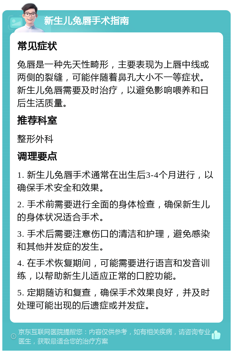 新生儿兔唇手术指南 常见症状 兔唇是一种先天性畸形，主要表现为上唇中线或两侧的裂缝，可能伴随着鼻孔大小不一等症状。新生儿兔唇需要及时治疗，以避免影响喂养和日后生活质量。 推荐科室 整形外科 调理要点 1. 新生儿兔唇手术通常在出生后3-4个月进行，以确保手术安全和效果。 2. 手术前需要进行全面的身体检查，确保新生儿的身体状况适合手术。 3. 手术后需要注意伤口的清洁和护理，避免感染和其他并发症的发生。 4. 在手术恢复期间，可能需要进行语言和发音训练，以帮助新生儿适应正常的口腔功能。 5. 定期随访和复查，确保手术效果良好，并及时处理可能出现的后遗症或并发症。