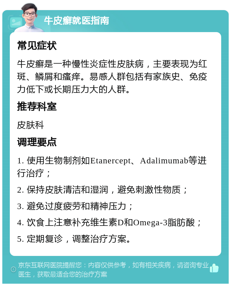 牛皮癣就医指南 常见症状 牛皮癣是一种慢性炎症性皮肤病，主要表现为红斑、鳞屑和瘙痒。易感人群包括有家族史、免疫力低下或长期压力大的人群。 推荐科室 皮肤科 调理要点 1. 使用生物制剂如Etanercept、Adalimumab等进行治疗； 2. 保持皮肤清洁和湿润，避免刺激性物质； 3. 避免过度疲劳和精神压力； 4. 饮食上注意补充维生素D和Omega-3脂肪酸； 5. 定期复诊，调整治疗方案。