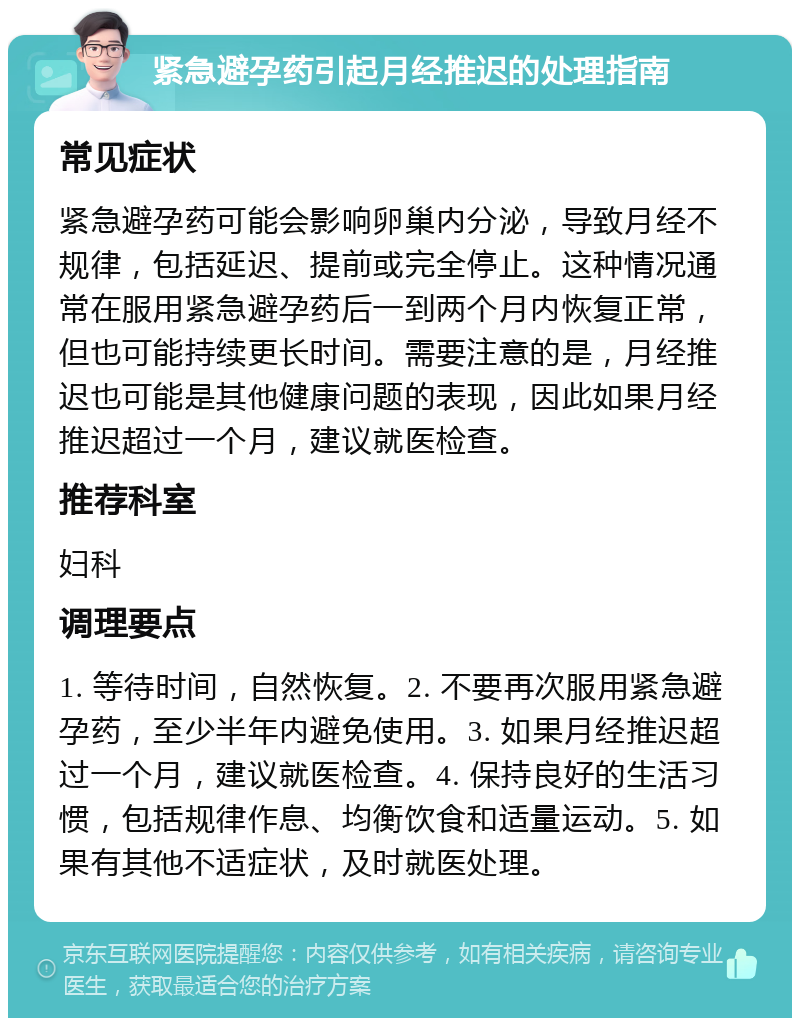 紧急避孕药引起月经推迟的处理指南 常见症状 紧急避孕药可能会影响卵巢内分泌，导致月经不规律，包括延迟、提前或完全停止。这种情况通常在服用紧急避孕药后一到两个月内恢复正常，但也可能持续更长时间。需要注意的是，月经推迟也可能是其他健康问题的表现，因此如果月经推迟超过一个月，建议就医检查。 推荐科室 妇科 调理要点 1. 等待时间，自然恢复。2. 不要再次服用紧急避孕药，至少半年内避免使用。3. 如果月经推迟超过一个月，建议就医检查。4. 保持良好的生活习惯，包括规律作息、均衡饮食和适量运动。5. 如果有其他不适症状，及时就医处理。