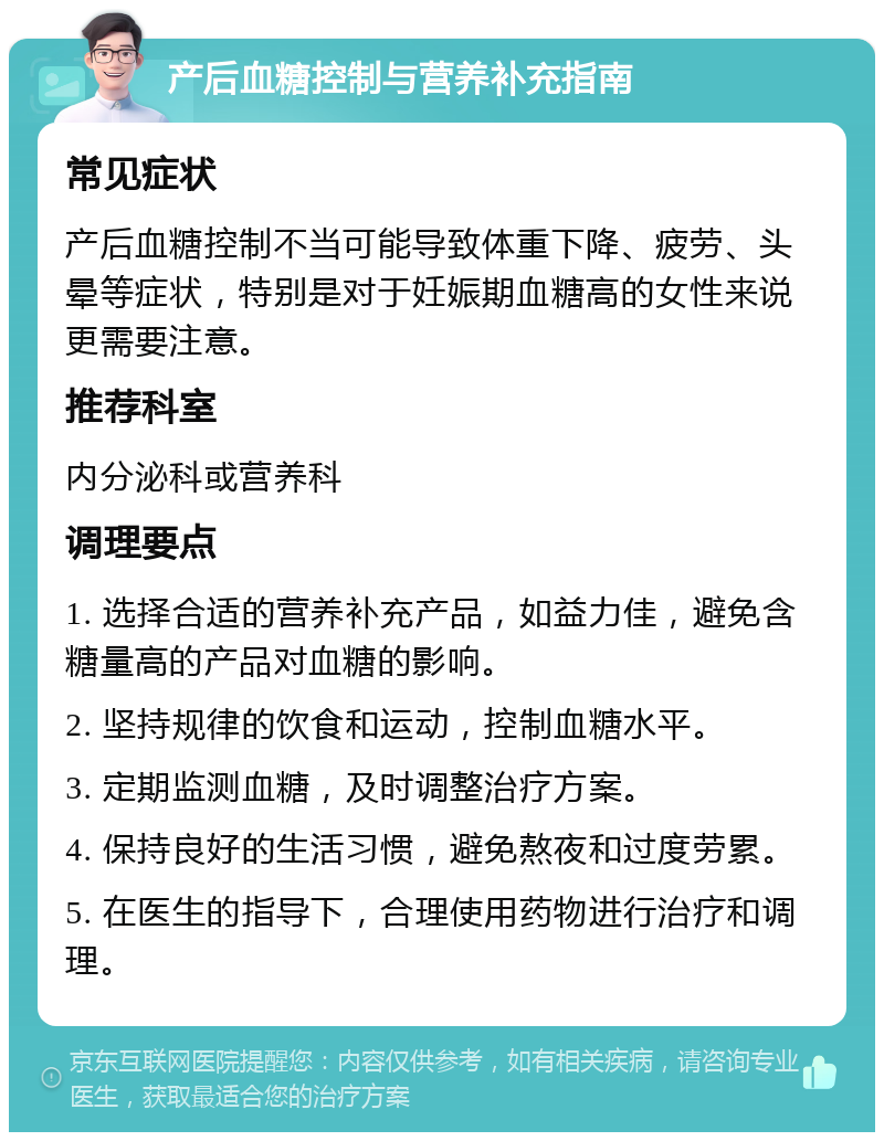 产后血糖控制与营养补充指南 常见症状 产后血糖控制不当可能导致体重下降、疲劳、头晕等症状，特别是对于妊娠期血糖高的女性来说更需要注意。 推荐科室 内分泌科或营养科 调理要点 1. 选择合适的营养补充产品，如益力佳，避免含糖量高的产品对血糖的影响。 2. 坚持规律的饮食和运动，控制血糖水平。 3. 定期监测血糖，及时调整治疗方案。 4. 保持良好的生活习惯，避免熬夜和过度劳累。 5. 在医生的指导下，合理使用药物进行治疗和调理。