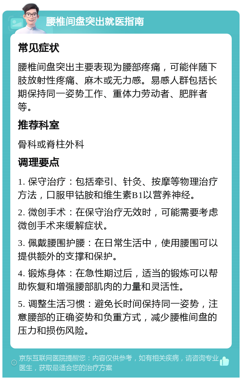 腰椎间盘突出就医指南 常见症状 腰椎间盘突出主要表现为腰部疼痛，可能伴随下肢放射性疼痛、麻木或无力感。易感人群包括长期保持同一姿势工作、重体力劳动者、肥胖者等。 推荐科室 骨科或脊柱外科 调理要点 1. 保守治疗：包括牵引、针灸、按摩等物理治疗方法，口服甲钴胺和维生素B1以营养神经。 2. 微创手术：在保守治疗无效时，可能需要考虑微创手术来缓解症状。 3. 佩戴腰围护腰：在日常生活中，使用腰围可以提供额外的支撑和保护。 4. 锻炼身体：在急性期过后，适当的锻炼可以帮助恢复和增强腰部肌肉的力量和灵活性。 5. 调整生活习惯：避免长时间保持同一姿势，注意腰部的正确姿势和负重方式，减少腰椎间盘的压力和损伤风险。