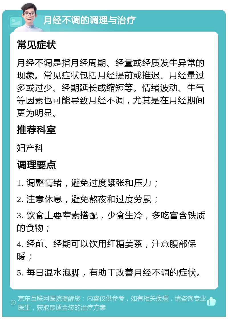 月经不调的调理与治疗 常见症状 月经不调是指月经周期、经量或经质发生异常的现象。常见症状包括月经提前或推迟、月经量过多或过少、经期延长或缩短等。情绪波动、生气等因素也可能导致月经不调，尤其是在月经期间更为明显。 推荐科室 妇产科 调理要点 1. 调整情绪，避免过度紧张和压力； 2. 注意休息，避免熬夜和过度劳累； 3. 饮食上要荤素搭配，少食生冷，多吃富含铁质的食物； 4. 经前、经期可以饮用红糖姜茶，注意腹部保暖； 5. 每日温水泡脚，有助于改善月经不调的症状。