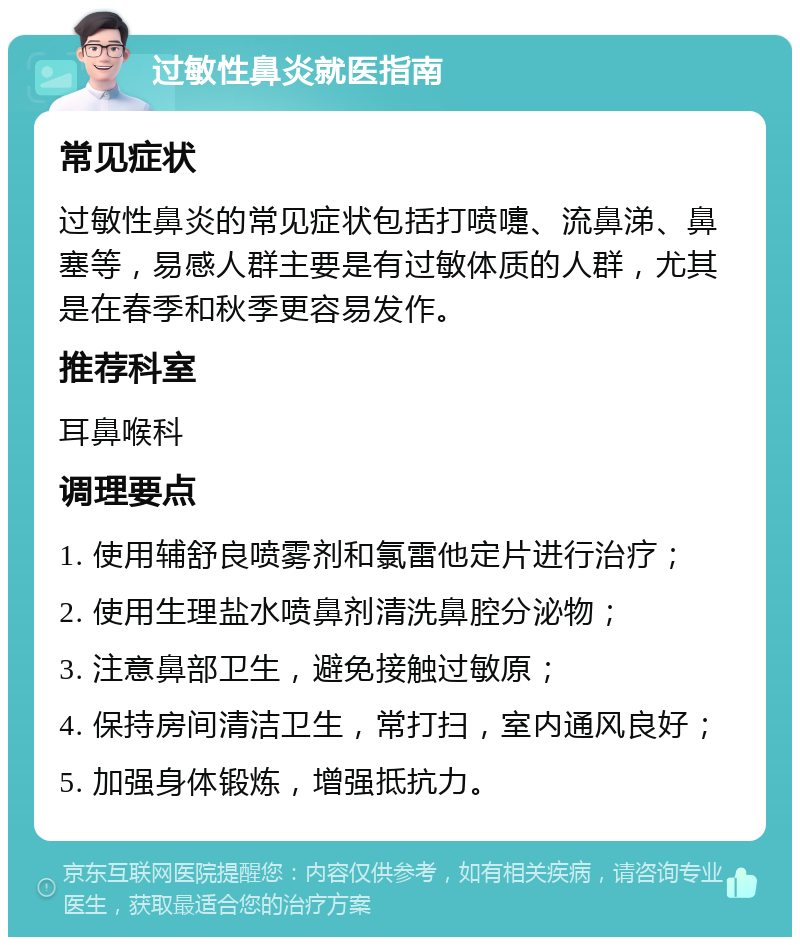 过敏性鼻炎就医指南 常见症状 过敏性鼻炎的常见症状包括打喷嚏、流鼻涕、鼻塞等，易感人群主要是有过敏体质的人群，尤其是在春季和秋季更容易发作。 推荐科室 耳鼻喉科 调理要点 1. 使用辅舒良喷雾剂和氯雷他定片进行治疗； 2. 使用生理盐水喷鼻剂清洗鼻腔分泌物； 3. 注意鼻部卫生，避免接触过敏原； 4. 保持房间清洁卫生，常打扫，室内通风良好； 5. 加强身体锻炼，增强抵抗力。