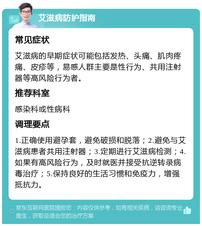 艾滋病防护指南 常见症状 艾滋病的早期症状可能包括发热、头痛、肌肉疼痛、皮疹等，易感人群主要是性行为、共用注射器等高风险行为者。 推荐科室 感染科或性病科 调理要点 1.正确使用避孕套，避免破损和脱落；2.避免与艾滋病患者共用注射器；3.定期进行艾滋病检测；4.如果有高风险行为，及时就医并接受抗逆转录病毒治疗；5.保持良好的生活习惯和免疫力，增强抵抗力。