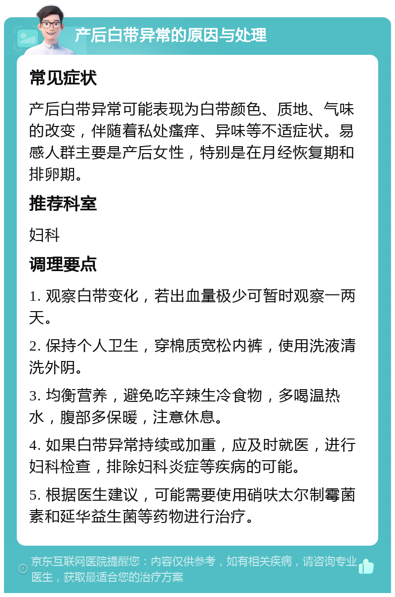 产后白带异常的原因与处理 常见症状 产后白带异常可能表现为白带颜色、质地、气味的改变，伴随着私处瘙痒、异味等不适症状。易感人群主要是产后女性，特别是在月经恢复期和排卵期。 推荐科室 妇科 调理要点 1. 观察白带变化，若出血量极少可暂时观察一两天。 2. 保持个人卫生，穿棉质宽松内裤，使用洗液清洗外阴。 3. 均衡营养，避免吃辛辣生冷食物，多喝温热水，腹部多保暖，注意休息。 4. 如果白带异常持续或加重，应及时就医，进行妇科检查，排除妇科炎症等疾病的可能。 5. 根据医生建议，可能需要使用硝呋太尔制霉菌素和延华益生菌等药物进行治疗。