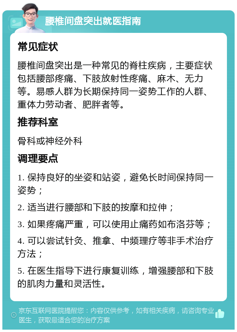 腰椎间盘突出就医指南 常见症状 腰椎间盘突出是一种常见的脊柱疾病，主要症状包括腰部疼痛、下肢放射性疼痛、麻木、无力等。易感人群为长期保持同一姿势工作的人群、重体力劳动者、肥胖者等。 推荐科室 骨科或神经外科 调理要点 1. 保持良好的坐姿和站姿，避免长时间保持同一姿势； 2. 适当进行腰部和下肢的按摩和拉伸； 3. 如果疼痛严重，可以使用止痛药如布洛芬等； 4. 可以尝试针灸、推拿、中频理疗等非手术治疗方法； 5. 在医生指导下进行康复训练，增强腰部和下肢的肌肉力量和灵活性。