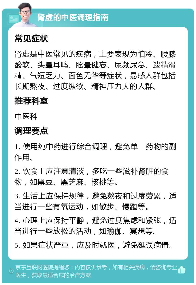 肾虚的中医调理指南 常见症状 肾虚是中医常见的疾病，主要表现为怕冷、腰膝酸软、头晕耳鸣、眩晕健忘、尿频尿急、遗精滑精、气短乏力、面色无华等症状，易感人群包括长期熬夜、过度纵欲、精神压力大的人群。 推荐科室 中医科 调理要点 1. 使用纯中药进行综合调理，避免单一药物的副作用。 2. 饮食上应注意清淡，多吃一些滋补肾脏的食物，如黑豆、黑芝麻、核桃等。 3. 生活上应保持规律，避免熬夜和过度劳累，适当进行一些有氧运动，如散步、慢跑等。 4. 心理上应保持平静，避免过度焦虑和紧张，适当进行一些放松的活动，如瑜伽、冥想等。 5. 如果症状严重，应及时就医，避免延误病情。