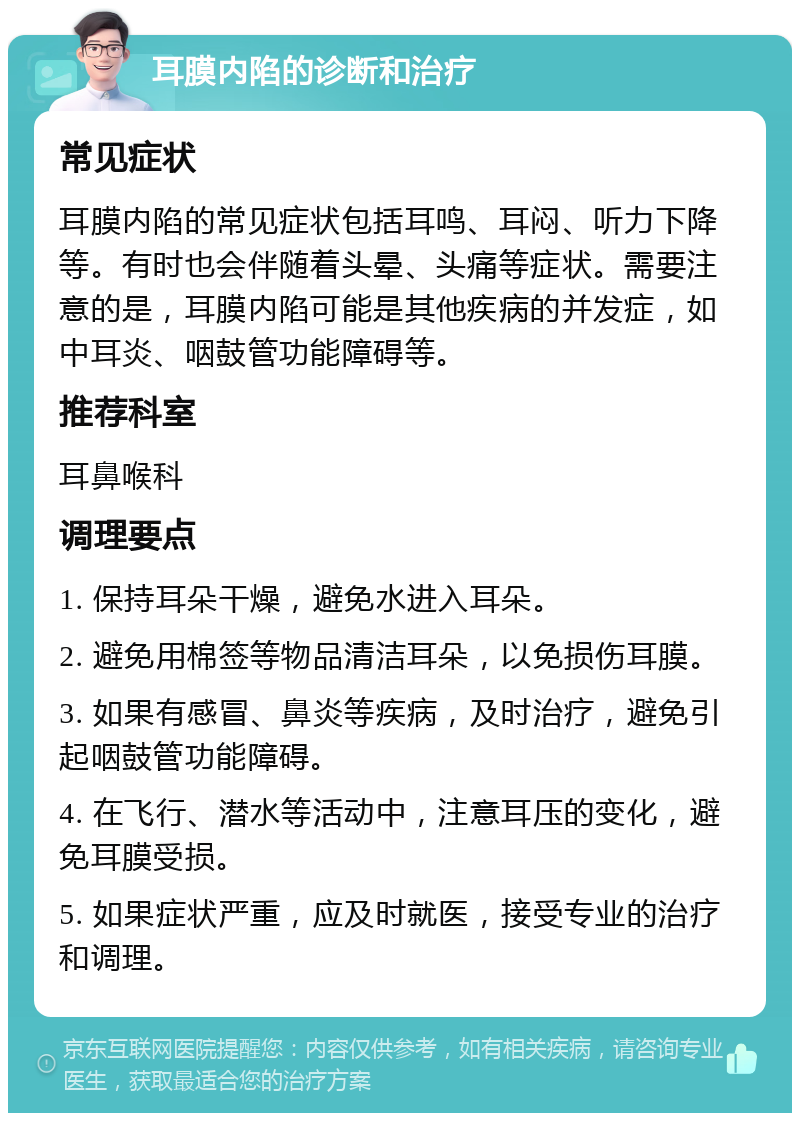 耳膜内陷的诊断和治疗 常见症状 耳膜内陷的常见症状包括耳鸣、耳闷、听力下降等。有时也会伴随着头晕、头痛等症状。需要注意的是，耳膜内陷可能是其他疾病的并发症，如中耳炎、咽鼓管功能障碍等。 推荐科室 耳鼻喉科 调理要点 1. 保持耳朵干燥，避免水进入耳朵。 2. 避免用棉签等物品清洁耳朵，以免损伤耳膜。 3. 如果有感冒、鼻炎等疾病，及时治疗，避免引起咽鼓管功能障碍。 4. 在飞行、潜水等活动中，注意耳压的变化，避免耳膜受损。 5. 如果症状严重，应及时就医，接受专业的治疗和调理。