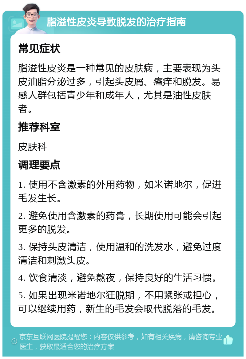 脂溢性皮炎导致脱发的治疗指南 常见症状 脂溢性皮炎是一种常见的皮肤病，主要表现为头皮油脂分泌过多，引起头皮屑、瘙痒和脱发。易感人群包括青少年和成年人，尤其是油性皮肤者。 推荐科室 皮肤科 调理要点 1. 使用不含激素的外用药物，如米诺地尔，促进毛发生长。 2. 避免使用含激素的药膏，长期使用可能会引起更多的脱发。 3. 保持头皮清洁，使用温和的洗发水，避免过度清洁和刺激头皮。 4. 饮食清淡，避免熬夜，保持良好的生活习惯。 5. 如果出现米诺地尔狂脱期，不用紧张或担心，可以继续用药，新生的毛发会取代脱落的毛发。